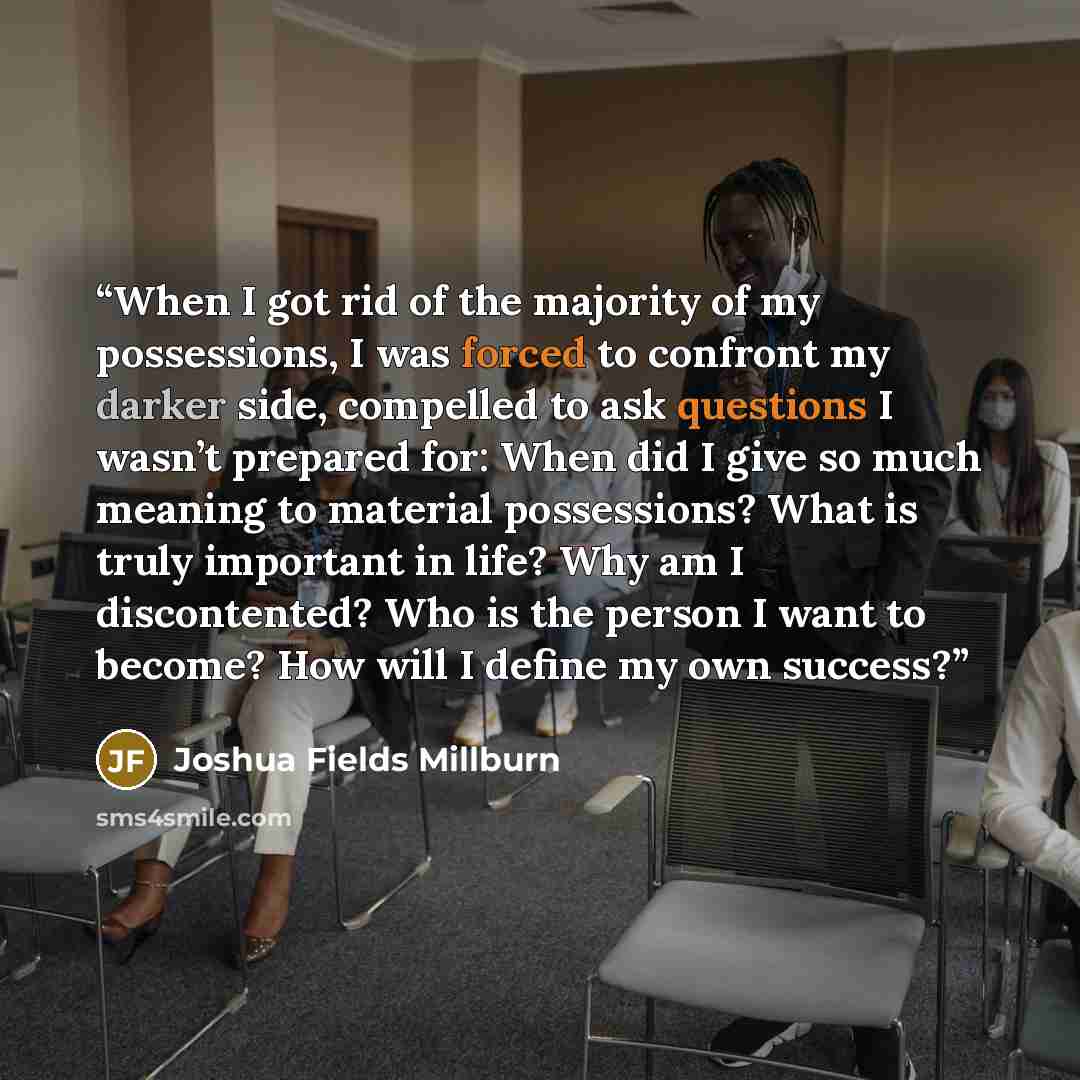 “When I got rid of the majority of my possessions, I was forced to confront my darker side, compelled to ask questions I wasn’t prepared for: When did I give so much meaning to material possessions? What is truly important in life? Why am I discontented? Who is the person I want to become? How will…” quote by Joshua Fields Millburn