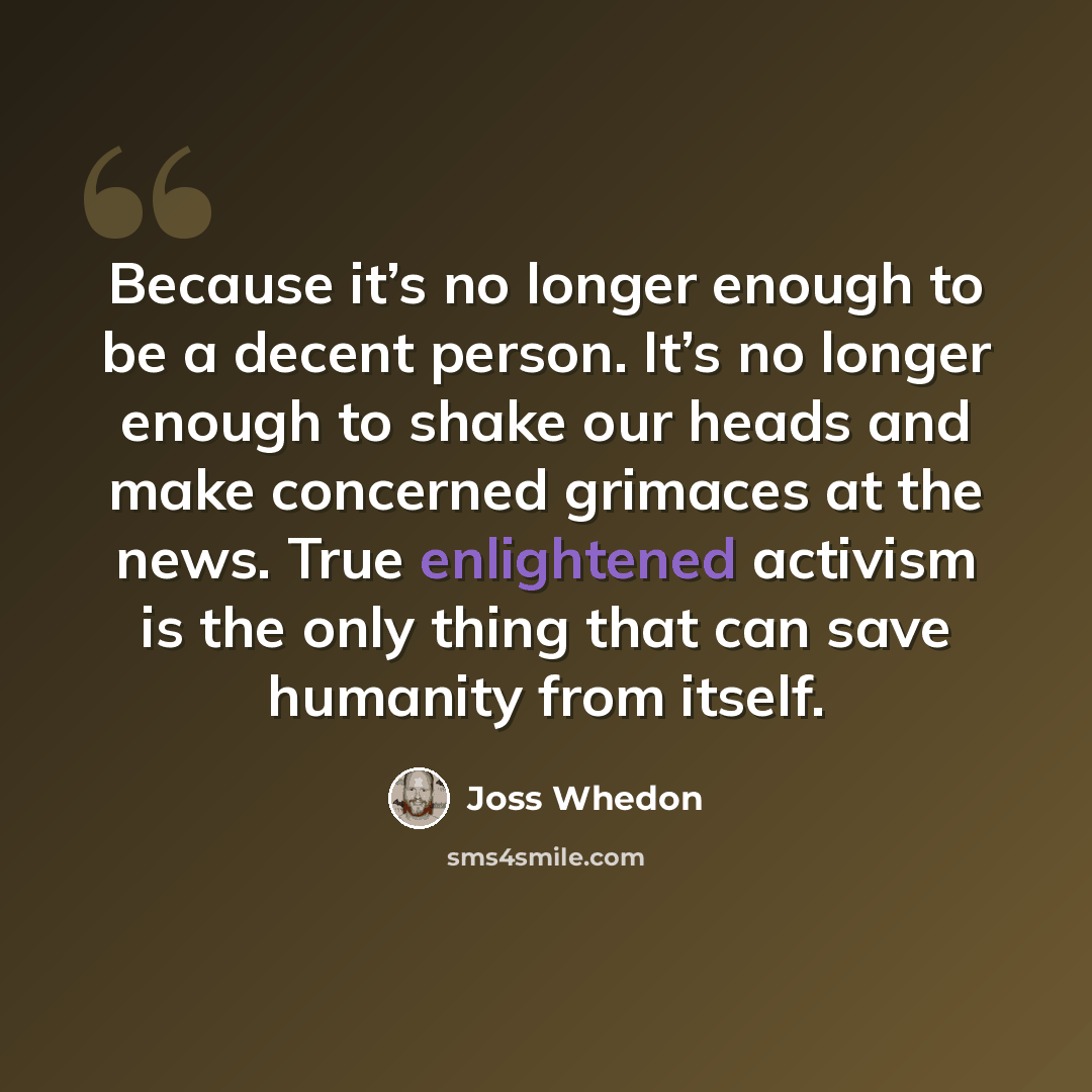 “Because it’s no longer enough to be a decent person. It’s no longer enough to shake our heads and make concerned grimaces at the news. True enlightened activism is the only thing that can save humanity from itself.” quote by Joss Whedon
