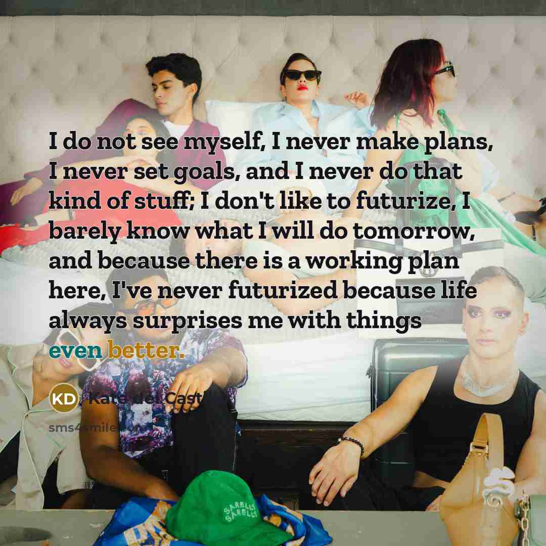 “I do not see myself, I never make plans, I never set goals, and I never do that kind of stuff; I don't like to futurize, I barely know what I will do tomorrow, and because there is a working plan here, I've never futurized because life always surprises me with things even better.” quote by Kate del Castillo
