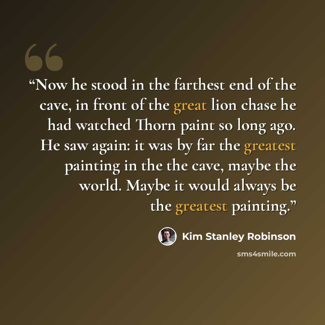 “Now he stood in the farthest end of the cave, in front of the great lion chase he had watched Thorn paint so long ago. He saw again: it was by far the greatest painting in the the cave, maybe the world. Maybe it would always be the greatest painting.” quote by Kim Stanley Robinson