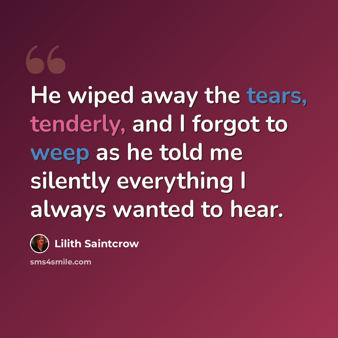 “He wiped away the tears, tenderly, and I forgot to weep as he told me silently everything I always wanted to hear.” quote by Lilith Saintcrow