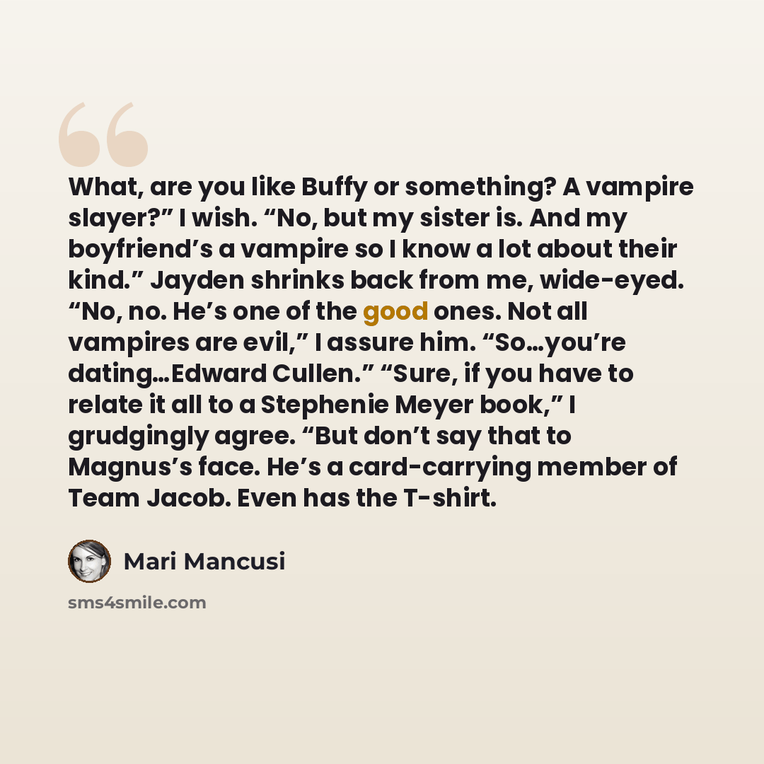 “What, are you like Buffy or something? A vampire slayer?” I wish. “No, but my sister is. And my boyfriend’s a vampire so I know a lot about their kind.” Jayden shrinks back from me, wide-eyed. “No, no. He’s one of the good ones. Not all vampires are evil,” I assure him. “So…you’re dating…Edward…” quote by Mari Mancusi