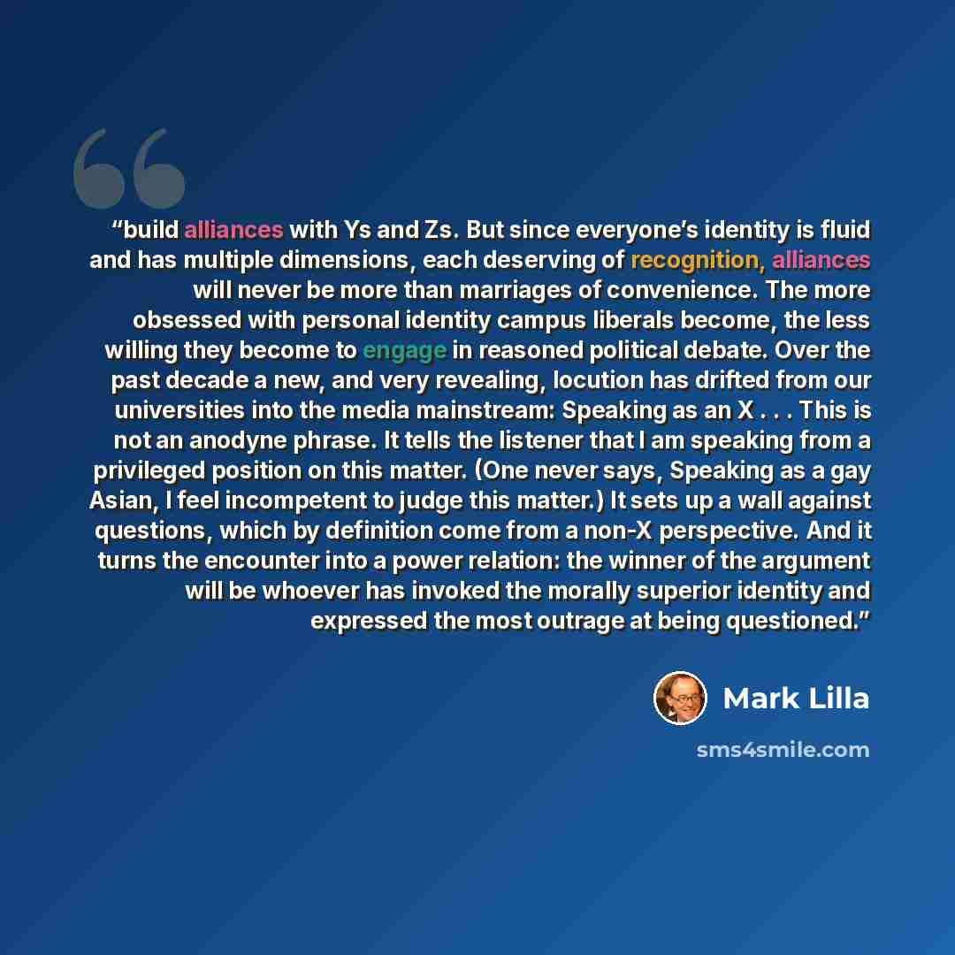 “build alliances with Ys and Zs. But since everyone’s identity is fluid and has multiple dimensions, each deserving of recognition, alliances will never be more than marriages of convenience. The more obsessed with personal identity campus liberals become, the less willing they become to engage in…” quote by Mark Lilla