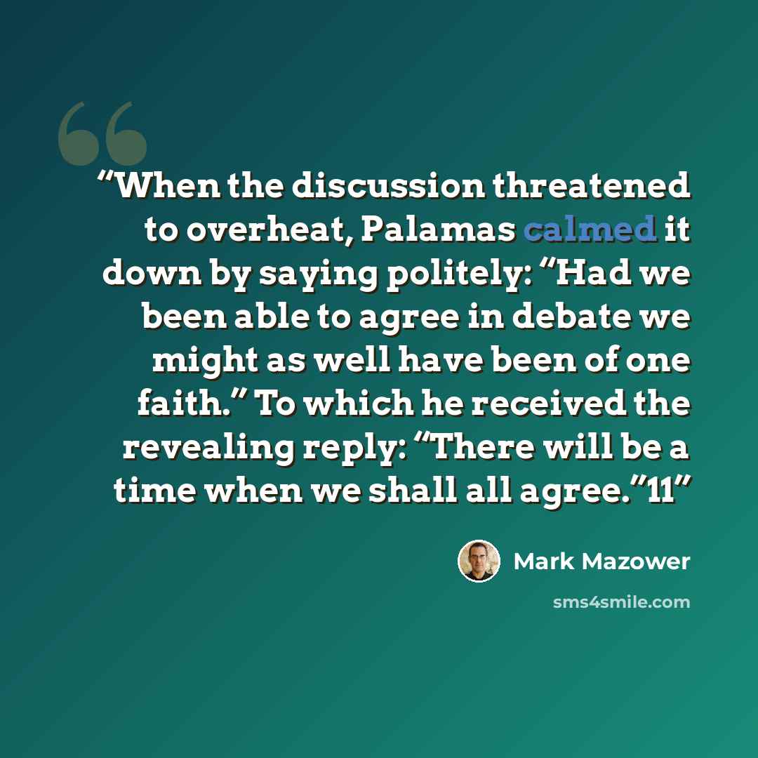 “When the discussion threatened to overheat, Palamas calmed it down by saying politely: “Had we been able to agree in debate we might as well have been of one faith.” To which he received the revealing reply: “There will be a time when we shall all agree.”11” quote by Mark Mazower