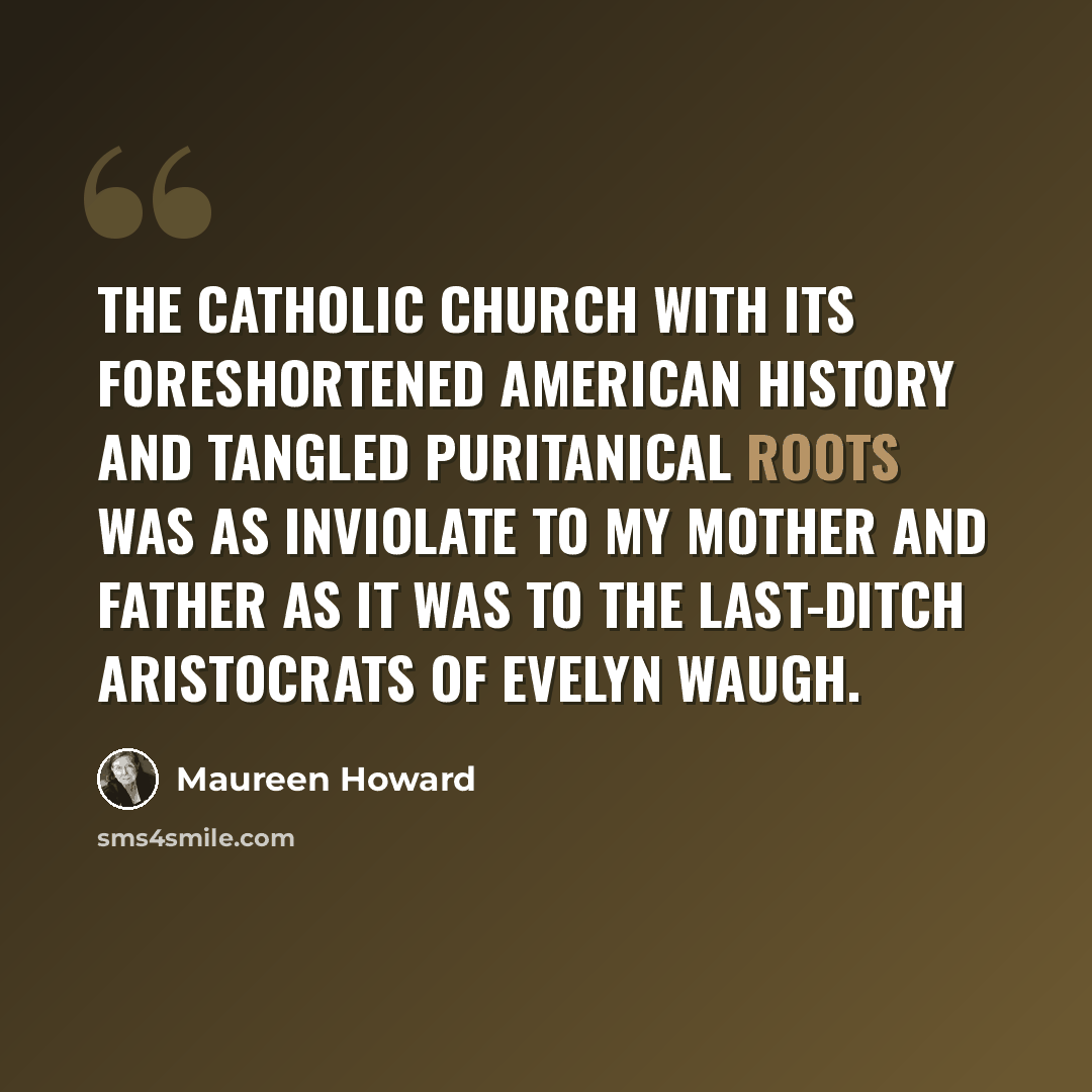 “The Catholic Church with its foreshortened American history and tangled puritanical roots was as inviolate to my mother and father as it was to the last-ditch aristocrats of Evelyn Waugh.” quote by Maureen Howard