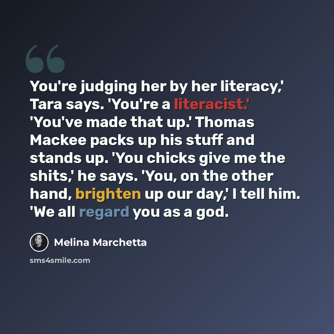 “You're judging her by her literacy,' Tara says. 'You're a literacist.' 'You've made that up.' Thomas Mackee packs up his stuff and stands up. 'You chicks give me the shits,' he says. 'You, on the other hand, brighten up our day,' I tell him. 'We all regard you as a god.” quote by Melina Marchetta
