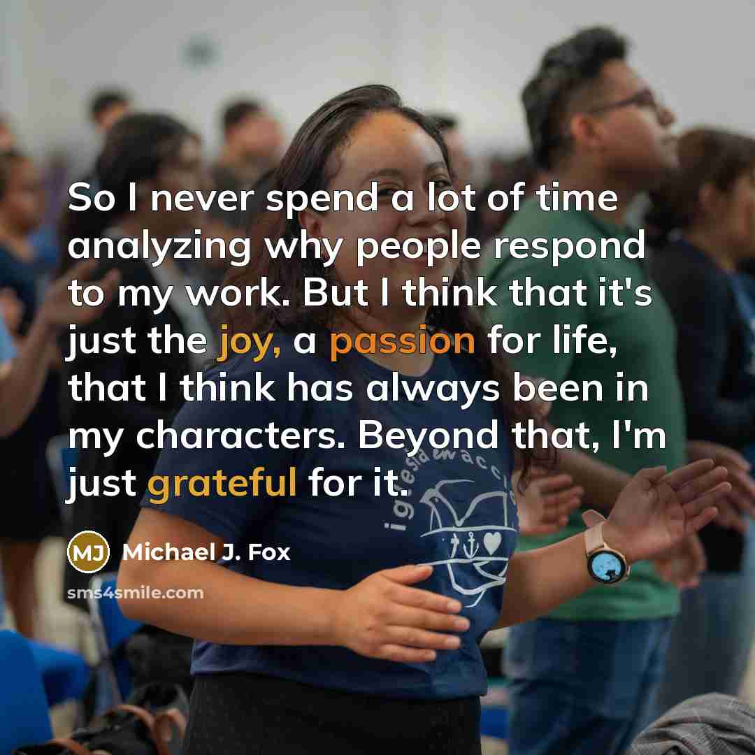 “So I never spend a lot of time analyzing why people respond to my work. But I think that it's just the joy, a passion for life, that I think has always been in my characters. Beyond that, I'm just grateful for it.” quote by Michael J. Fox