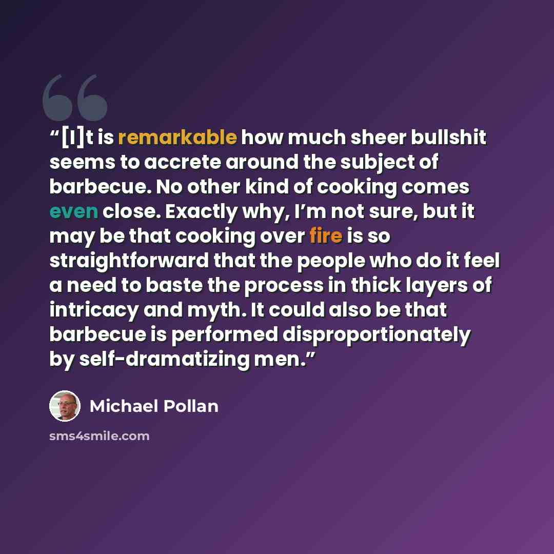 “[I]t is remarkable how much sheer bullshit seems to accrete around the subject of barbecue. No other kind of cooking comes even close. Exactly why, I’m not sure, but it may be that cooking over fire is so straightforward that the people who do it feel a need to baste the process in thick layers of…” quote by Michael Pollan