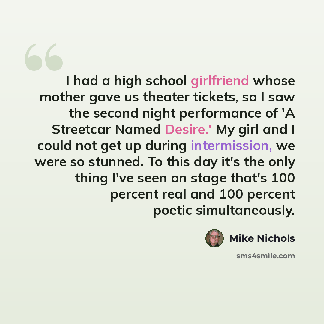 “I had a high school girlfriend whose mother gave us theater tickets, so I saw the second night performance of 'A Streetcar Named Desire.' My girl and I could not get up during intermission, we were so stunned. To this day it's the only thing I've seen on stage that's 100 percent real and 100…” quote by Mike Nichols