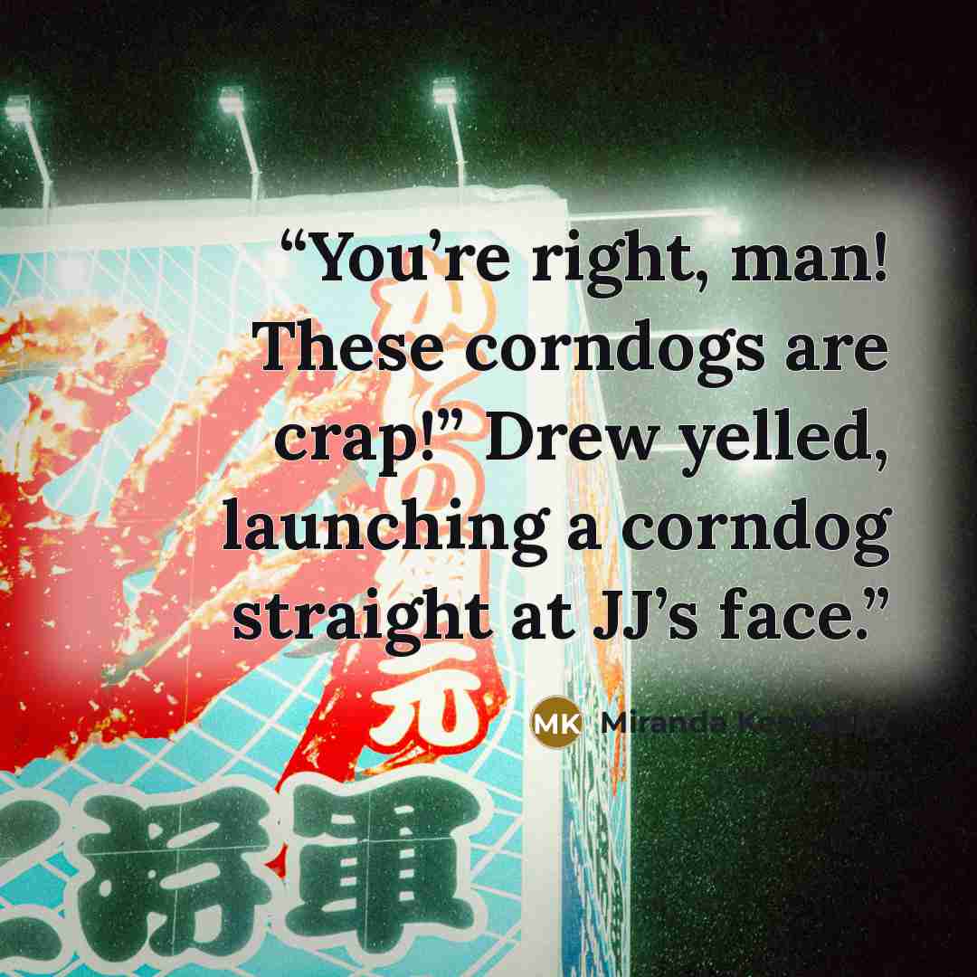 “You’re right, man! These corndogs are crap!” Drew yelled, launching a corndog straight at JJ’s face.” quote by Miranda Kenneally