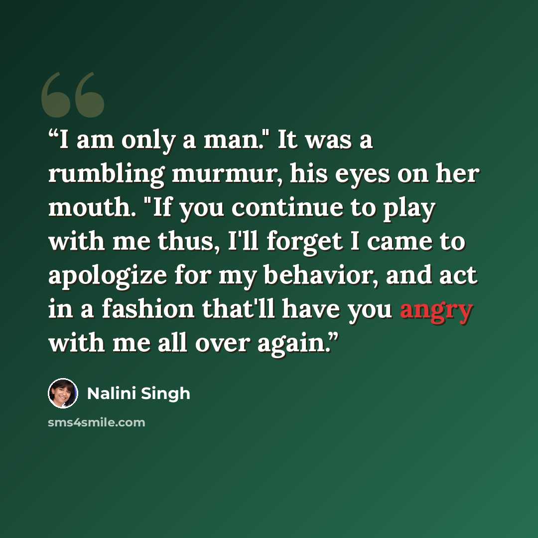“I am only a man." It was a rumbling murmur, his eyes on her mouth. "If you continue to play with me thus, I'll forget I came to apologize for my behavior, and act in a fashion that'll have you angry with me all over again.” quote by Nalini Singh