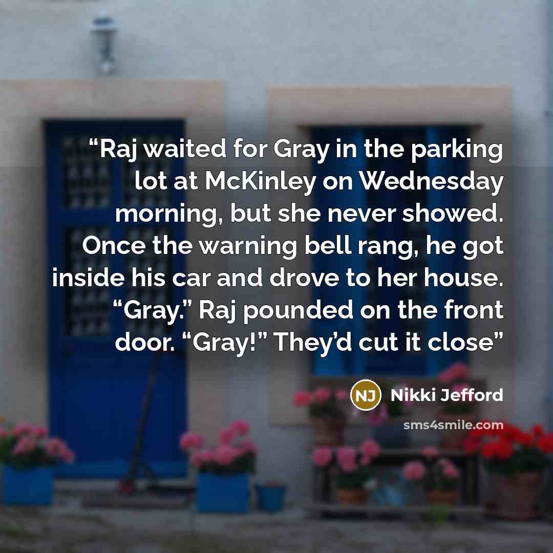 “Raj waited for Gray in the parking lot at McKinley on Wednesday morning, but she never showed. Once the warning bell rang, he got inside his car and drove to her house. “Gray.” Raj pounded on the front door. “Gray!” They’d cut it close” quote by Nikki Jefford