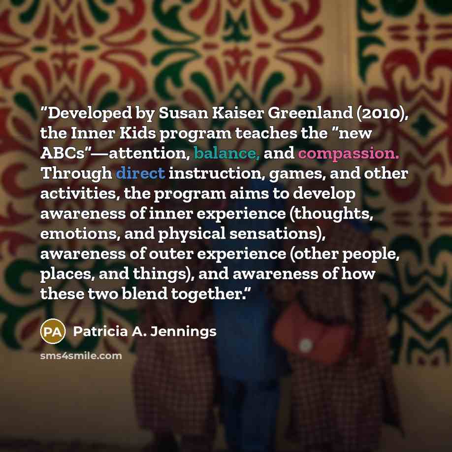 “Developed by Susan Kaiser Greenland (2010), the Inner Kids program teaches the “new ABCs”—attention, balance, and compassion. Through direct instruction, games, and other activities, the program aims to develop awareness of inner experience (thoughts, emotions, and physical sensations), awareness…” quote by Patricia A. Jennings