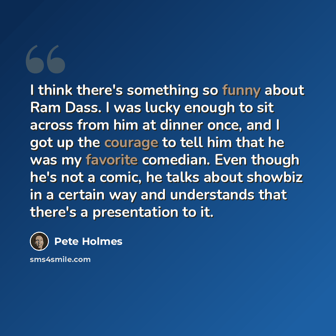 “I think there's something so funny about Ram Dass. I was lucky enough to sit across from him at dinner once, and I got up the courage to tell him that he was my favorite comedian. Even though he's not a comic, he talks about showbiz in a certain way and understands that there's a presentation to it.” quote by Pete Holmes