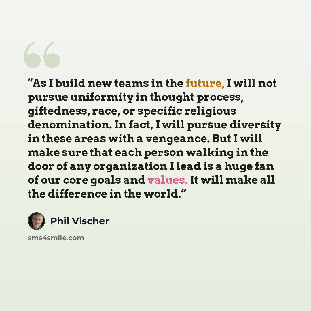 “As I build new teams in the future, I will not pursue uniformity in thought process, giftedness, race, or specific religious denomination. In fact, I will pursue diversity in these areas with a vengeance. But I will make sure that each person walking in the door of any organization I lead is a…” quote by Phil Vischer