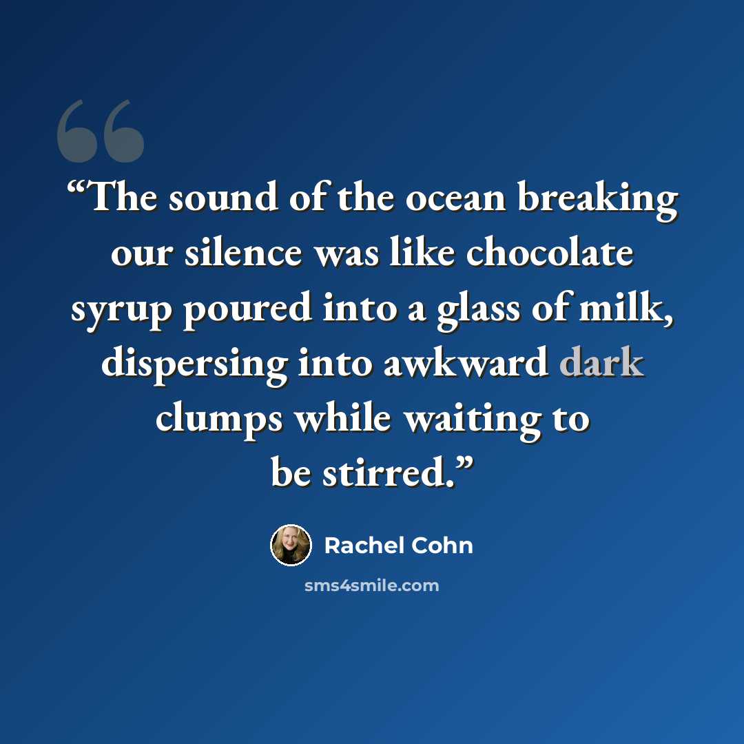 “The sound of the ocean breaking our silence was like chocolate syrup poured into a glass of milk, dispersing into awkward dark clumps while waiting to be stirred.” quote by Rachel Cohn