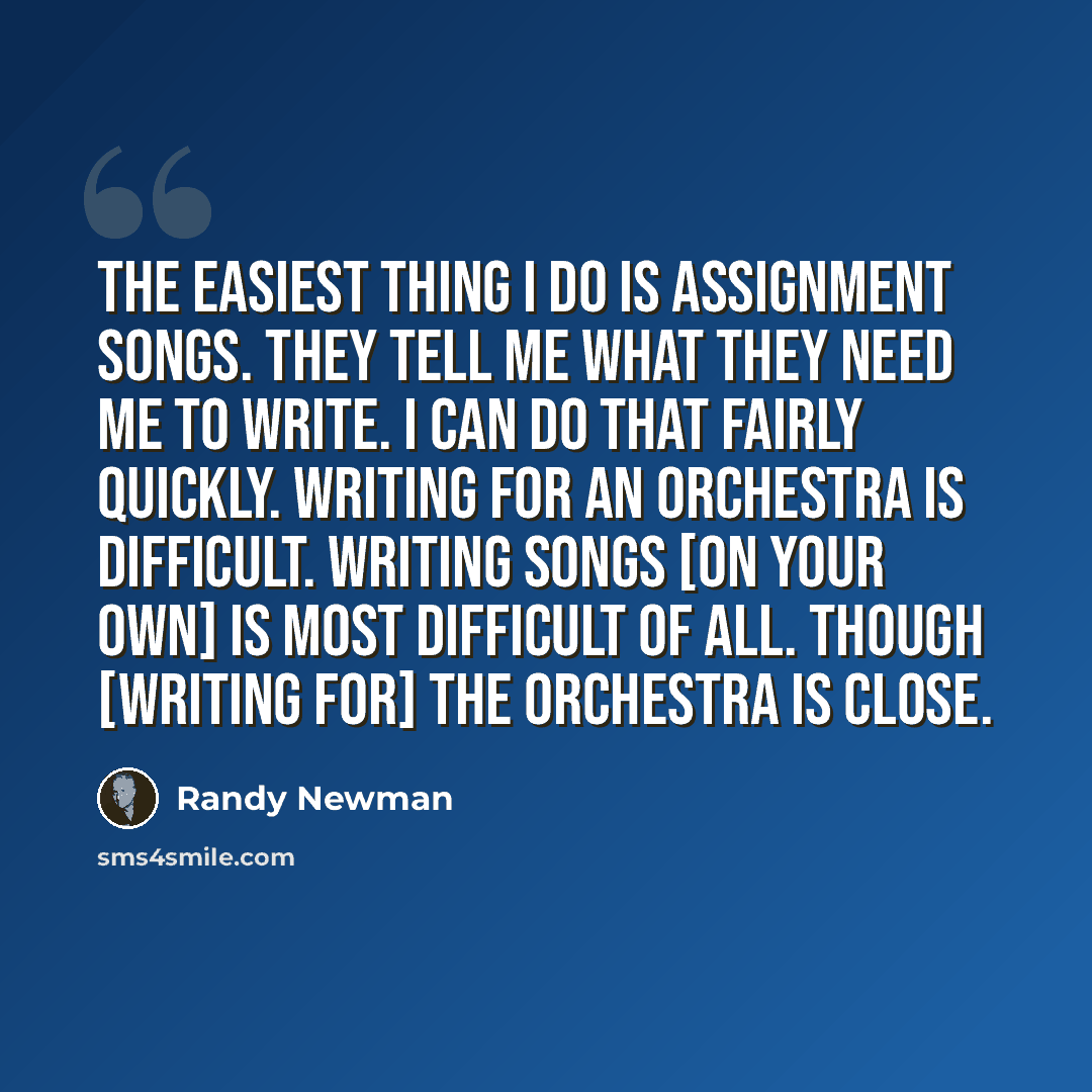 “The easiest thing I do is assignment songs. They tell me what they need me to write. I can do that fairly quickly. Writing for an orchestra is difficult. Writing songs [on your own] is most difficult of all. Though [writing for] the orchestra is close.” quote by Randy Newman