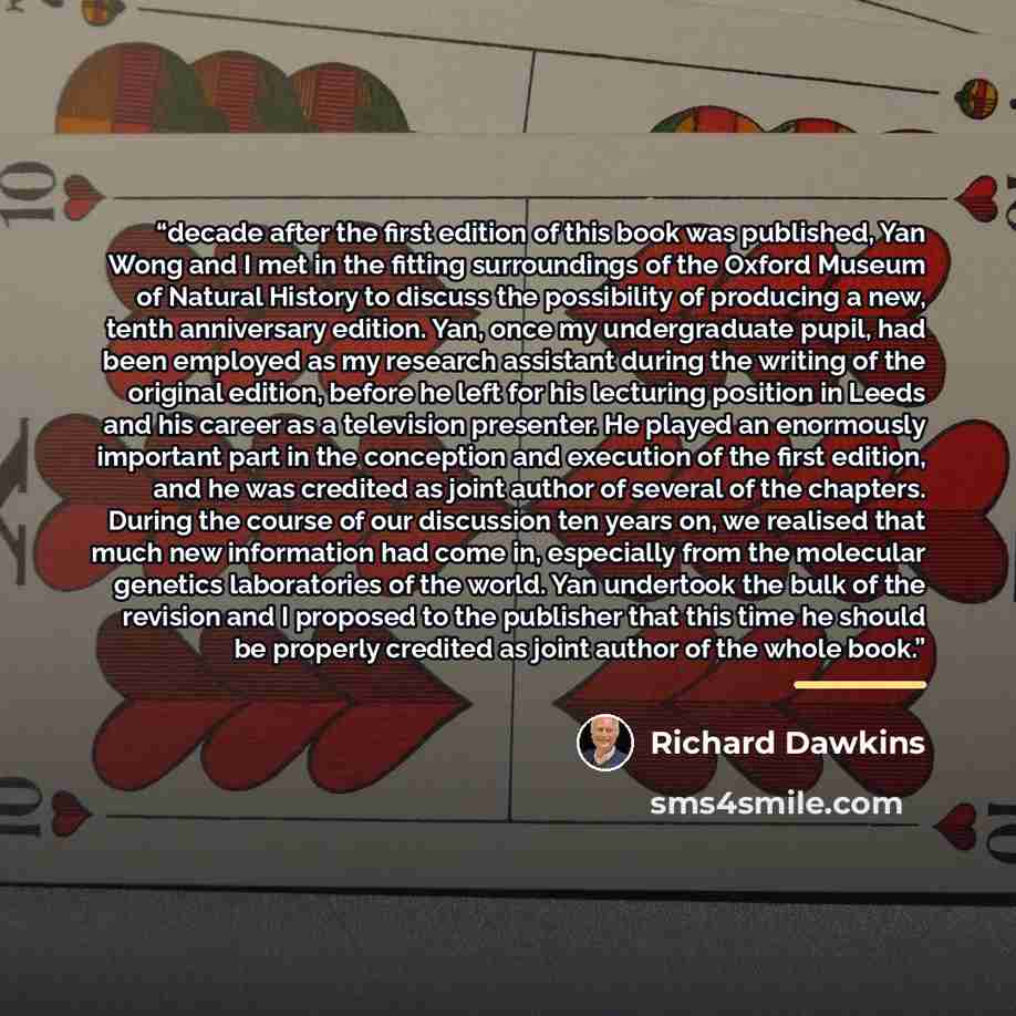 “decade after the first edition of this book was published, Yan Wong and I met in the fitting surroundings of the Oxford Museum of Natural History to discuss the possibility of producing a new, tenth anniversary edition. Yan, once my undergraduate pupil, had been employed as my research assistant…” quote by Richard Dawkins