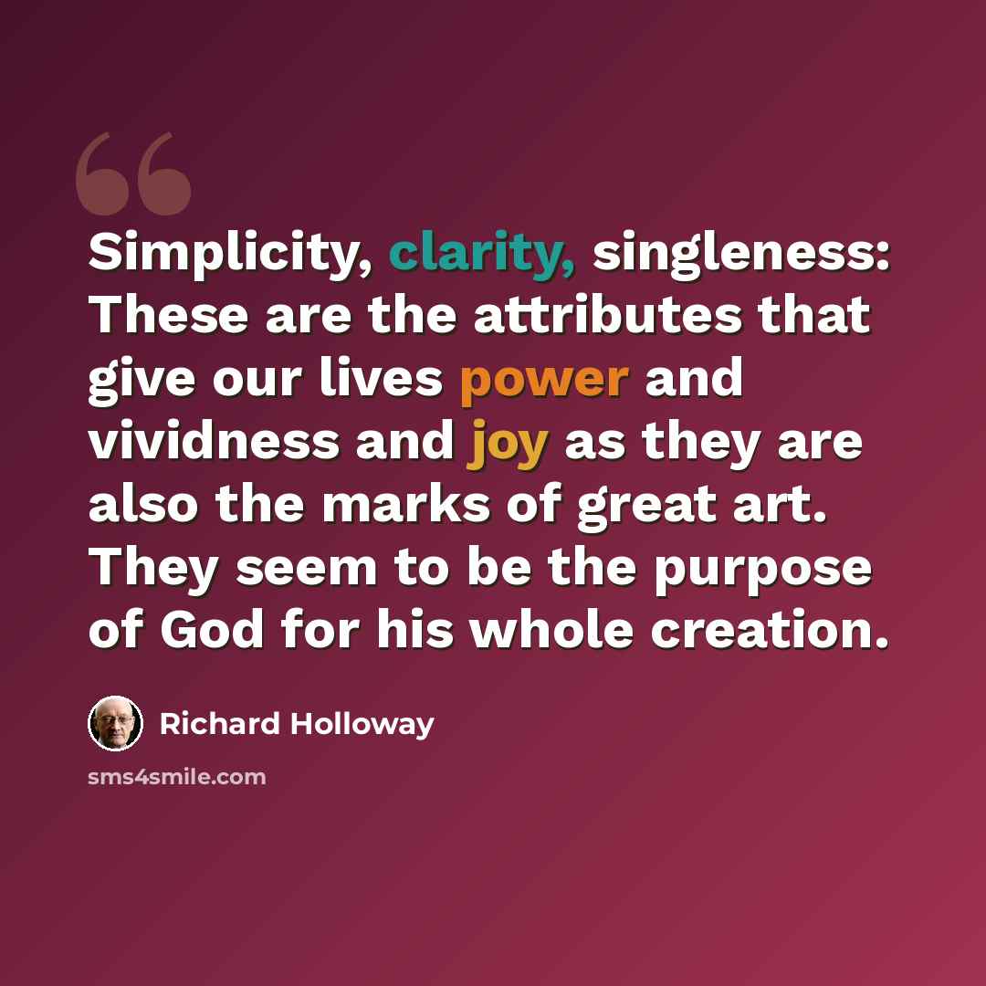 “Simplicity, clarity, singleness: These are the attributes that give our lives power and vividness and joy as they are also the marks of great art. They seem to be the purpose of God for his whole creation.” quote by Richard Holloway