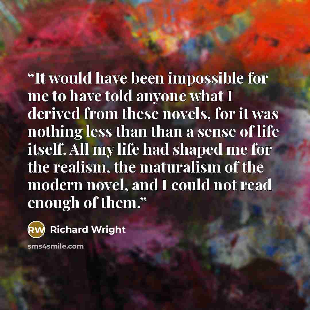 “It would have been impossible for me to have told anyone what I derived from these novels, for it was nothing less than than a sense of life itself. All my life had shaped me for the realism, the maturalism of the modern novel, and I could not read enough of them.” quote by Richard Wright