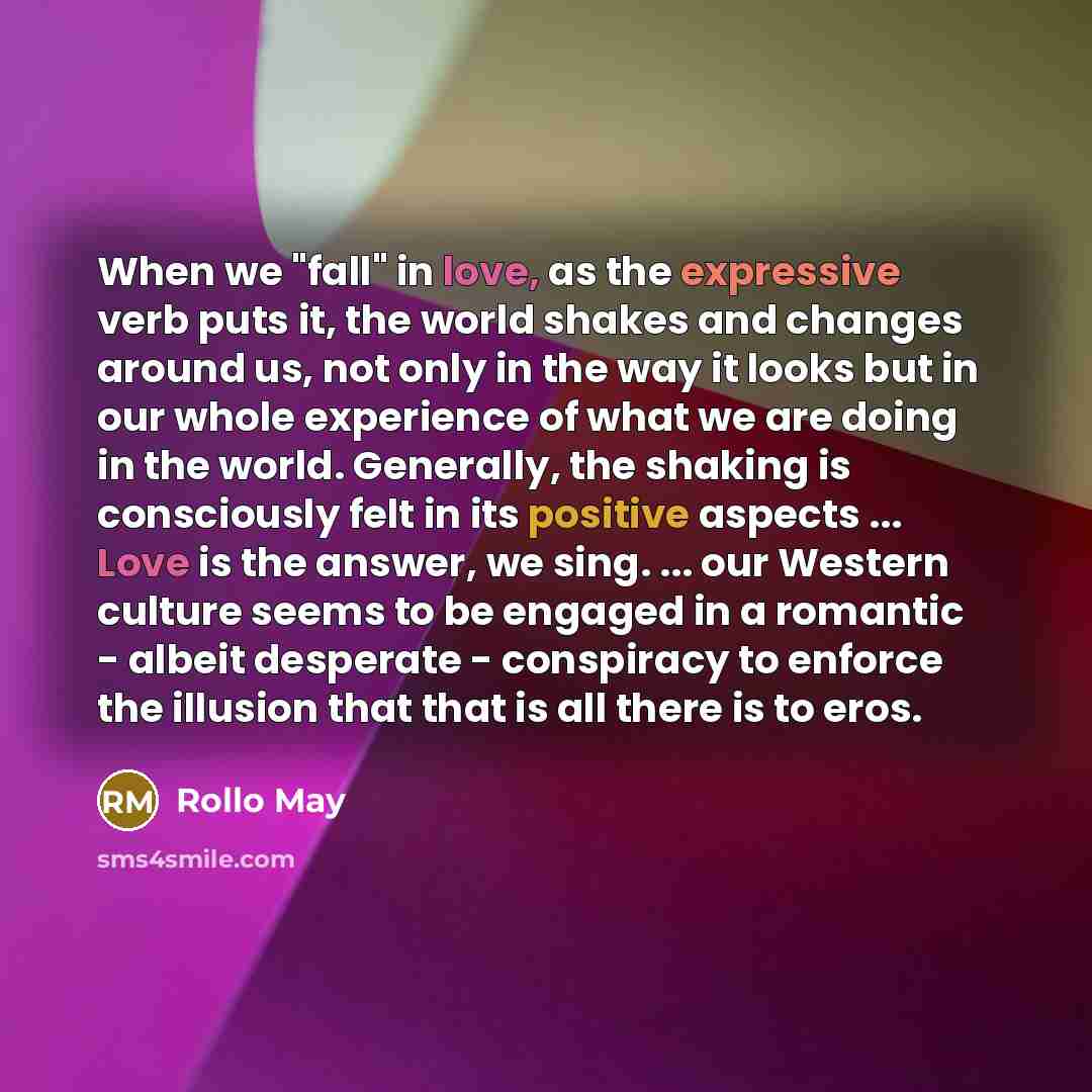 “When we "fall" in love, as the expressive verb puts it, the world shakes and changes around us, not only in the way it looks but in our whole experience of what we are doing in the world. Generally, the shaking is consciously felt in its positive aspects ... Love is the answer, we sing. ... our…” quote by Rollo May