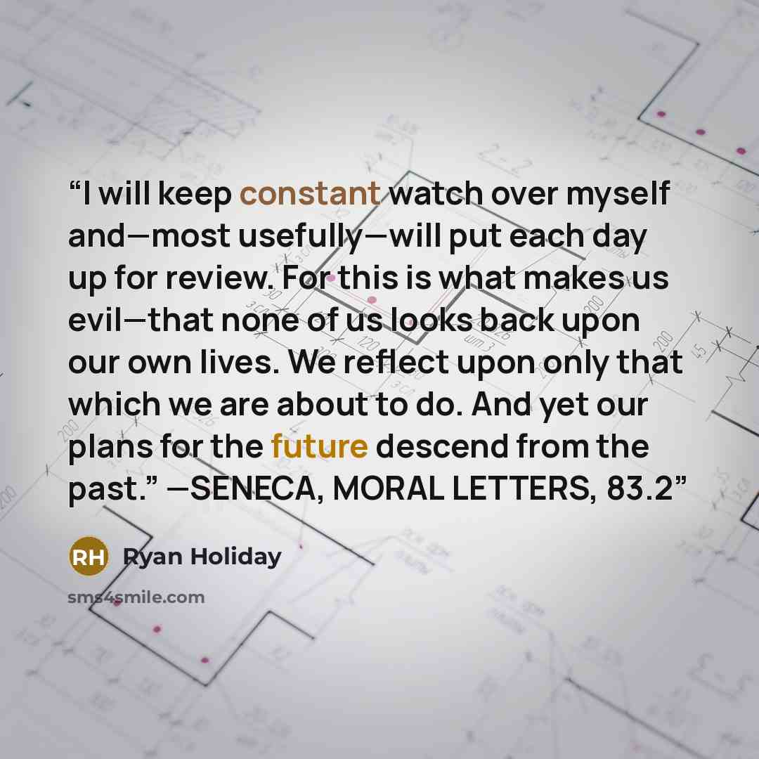 “I will keep constant watch over myself and—most usefully—will put each day up for review. For this is what makes us evil—that none of us looks back upon our own lives. We reflect upon only that which we are about to do. And yet our plans for the future descend from the past.” —SENECA, MORAL…” quote by Ryan Holiday