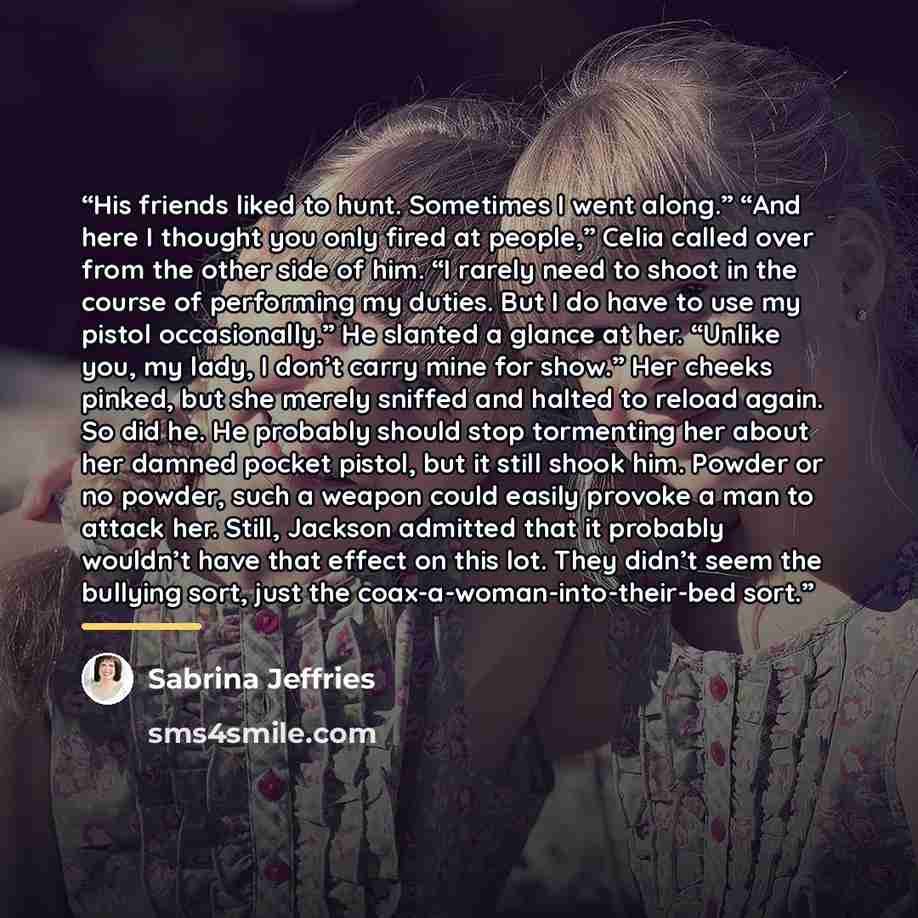 “His friends liked to hunt. Sometimes I went along.” “And here I thought you only fired at people,” Celia called over from the other side of him. “I rarely need to shoot in the course of performing my duties. But I do have to use my pistol occasionally.” He slanted a glance at her. “Unlike you, my…” quote by Sabrina Jeffries