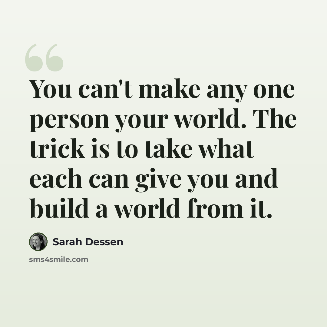 “You can't make any one person your world. The trick is to take what each can give you and build a world from it.” quote by Sarah Dessen