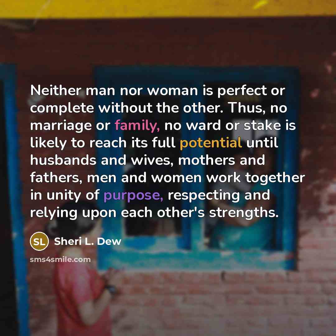 “Neither man nor woman is perfect or complete without the other. Thus, no marriage or family, no ward or stake is likely to reach its full potential until husbands and wives, mothers and fathers, men and women work together in unity of purpose, respecting and relying upon each other's strengths.” quote by Sheri L. Dew