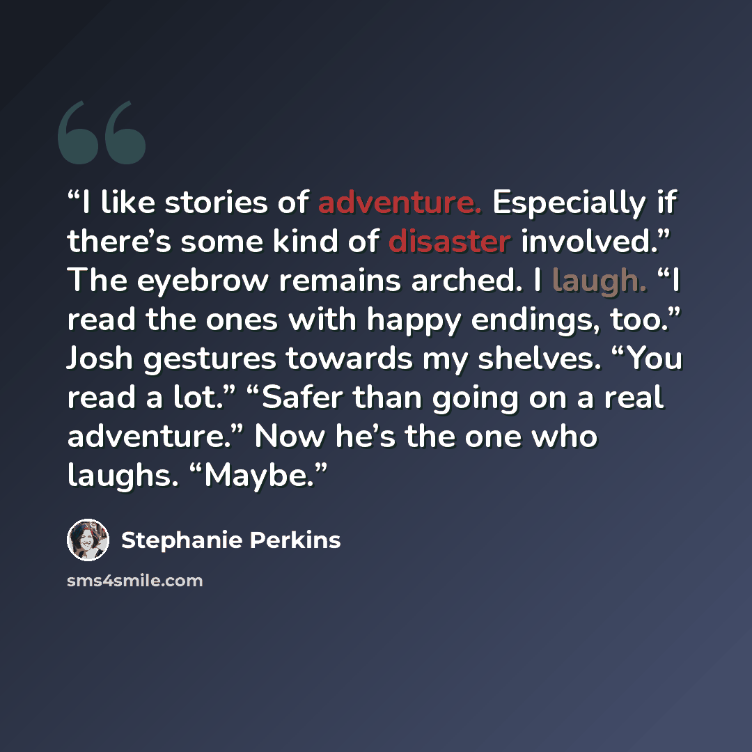 “I like stories of adventure. Especially if there’s some kind of disaster involved.” The eyebrow remains arched. I laugh. “I read the ones with happy endings, too.” Josh gestures towards my shelves. “You read a lot.” “Safer than going on a real adventure.” Now he’s the one who laughs. “Maybe.” quote by Stephanie Perkins