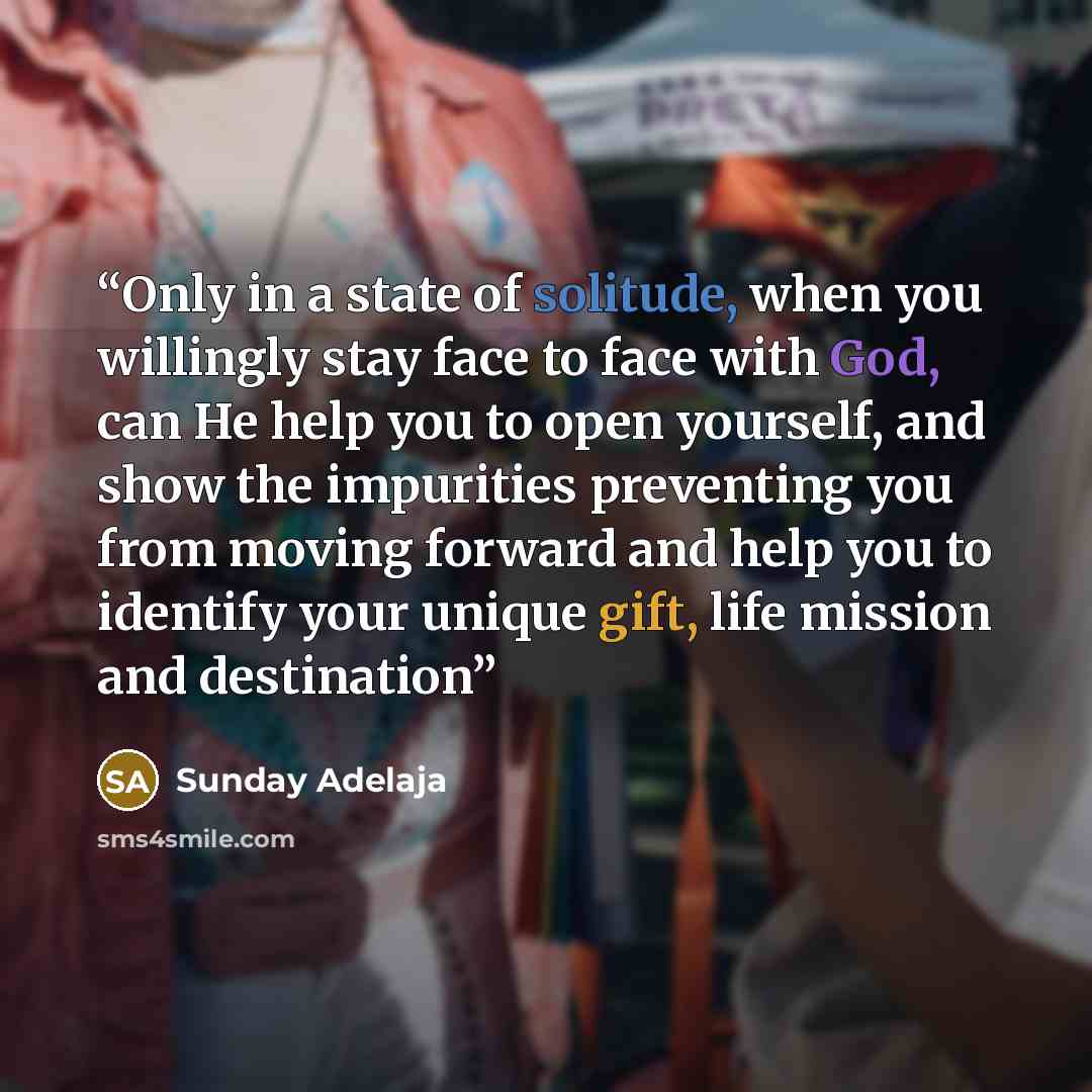 “Only in a state of solitude, when you willingly stay face to face with God, can He help you to open yourself, and show the impurities preventing you from moving forward and help you to identify your unique gift, life mission and destination” quote by Sunday Adelaja