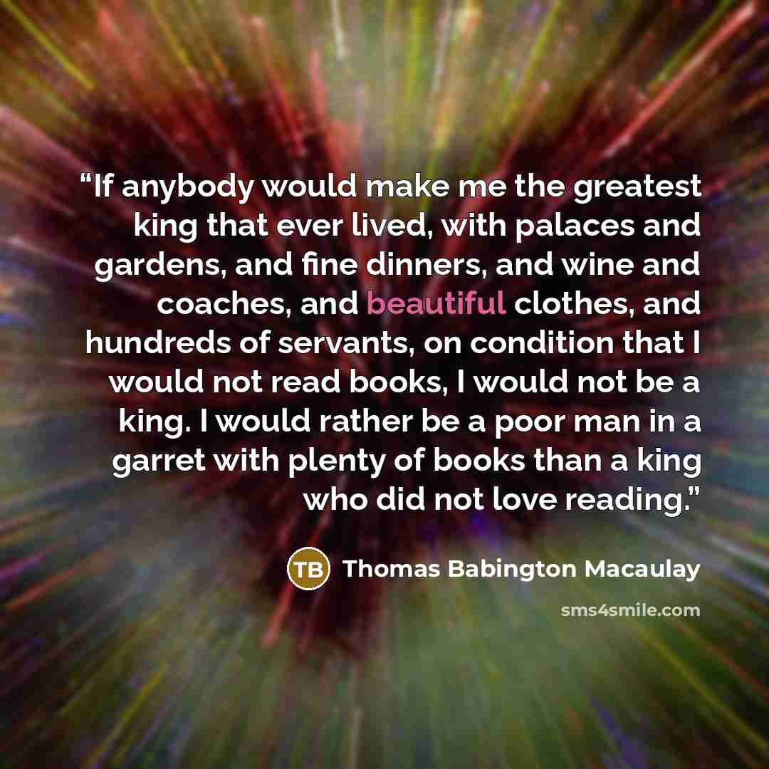 “If anybody would make me the greatest king that ever lived, with palaces and gardens, and fine dinners, and wine and coaches, and beautiful clothes, and hundreds of servants, on condition that I would not read books, I would not be a king. I would rather be a poor man in a garret with plenty of…” quote by Thomas Babington Macaulay