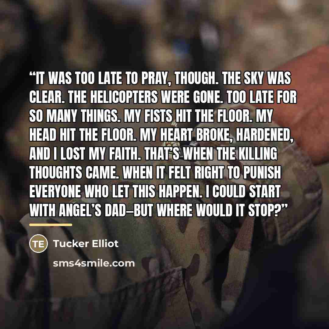 “It was too late to pray, though. The sky was clear. The helicopters were gone. Too late for so many things. My fists hit the floor. My head hit the floor. My heart broke, hardened, and I lost my faith. That’s when the killing thoughts came. When it felt right to punish everyone who let this…” quote by Tucker Elliot