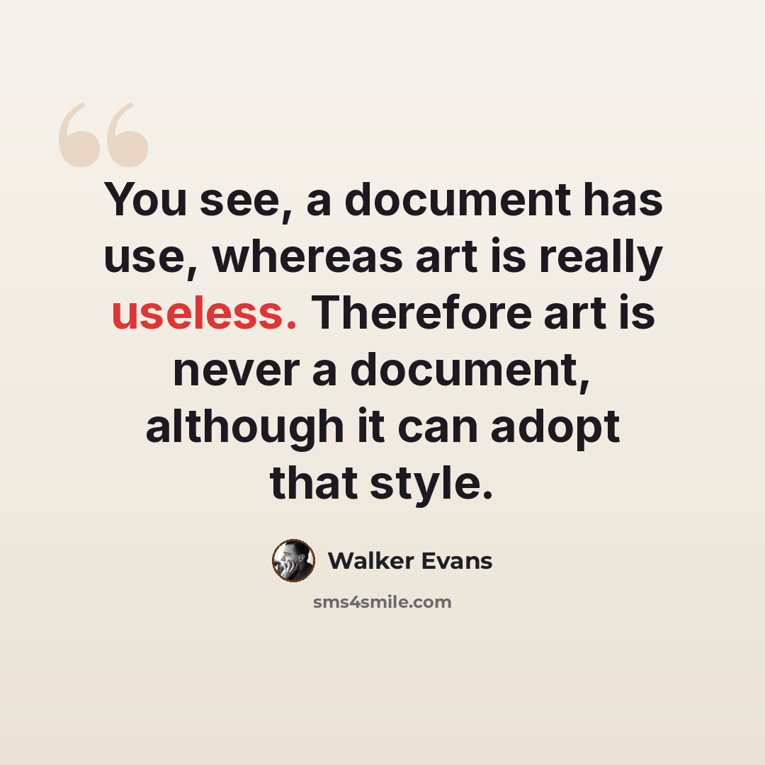 “You see, a document has use, whereas art is really useless. Therefore art is never a document, although it can adopt that style.” quote by Walker Evans