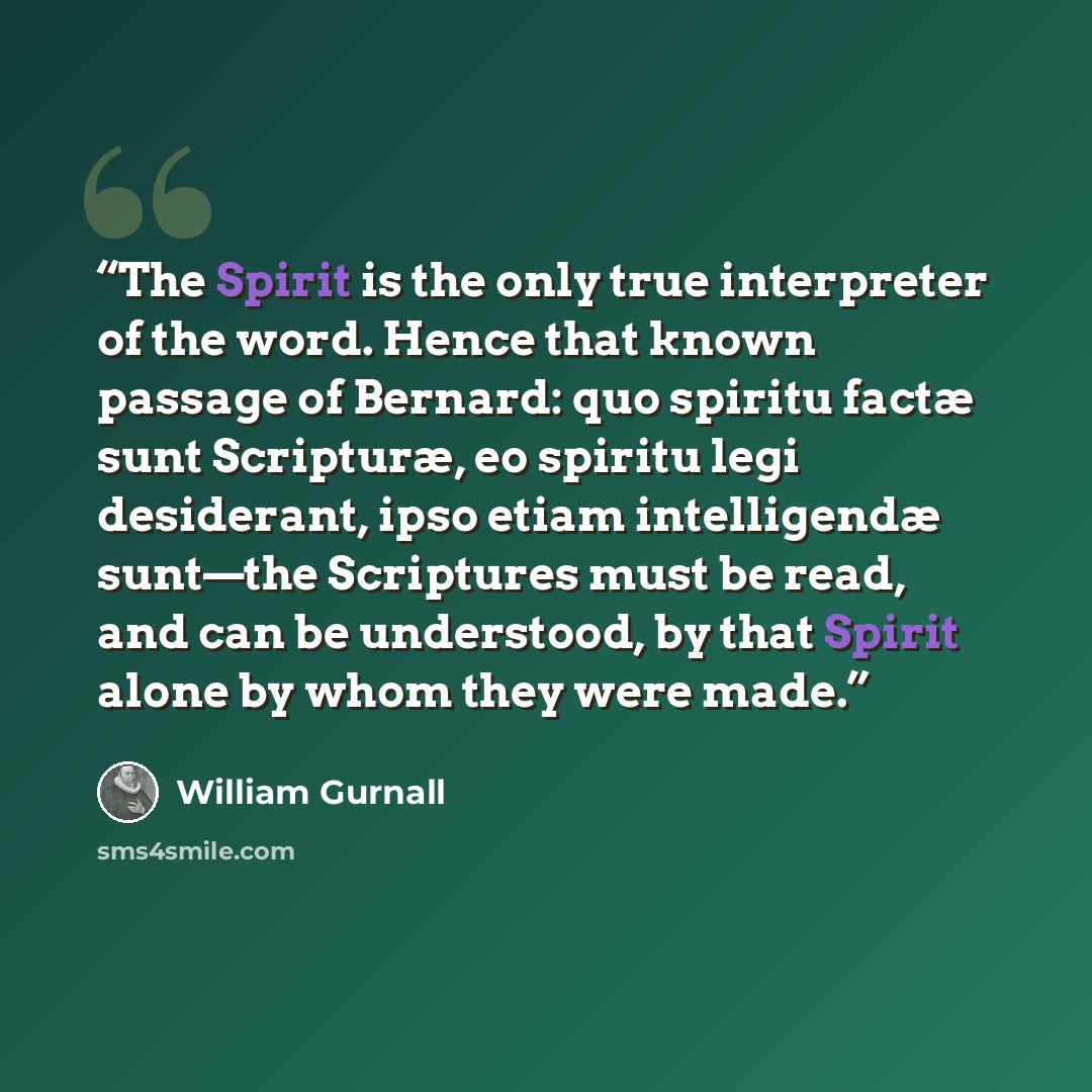 “The Spirit is the only true interpreter of the word. Hence that known passage of Bernard: quo spiritu factæ sunt Scripturæ, eo spiritu legi desiderant, ipso etiam intelligendæ sunt—the Scriptures must be read, and can be understood, by that Spirit alone by whom they were made.” quote by William Gurnall
