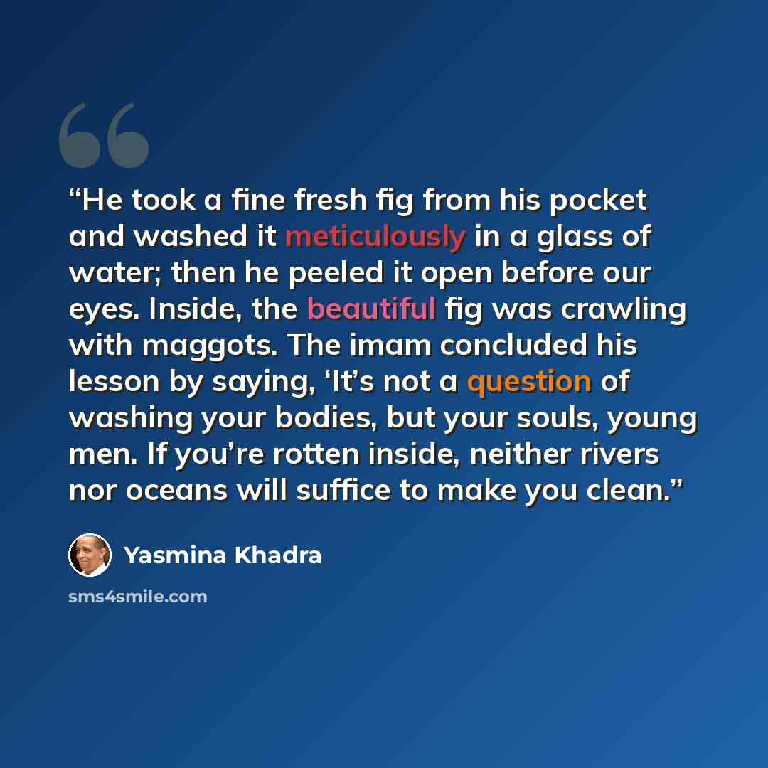 “He took a fine fresh fig from his pocket and washed it meticulously in a glass of water; then he peeled it open before our eyes. Inside, the beautiful fig was crawling with maggots. The imam concluded his lesson by saying, ‘It’s not a question of washing your bodies, but your souls, young men. If…” quote by Yasmina Khadra