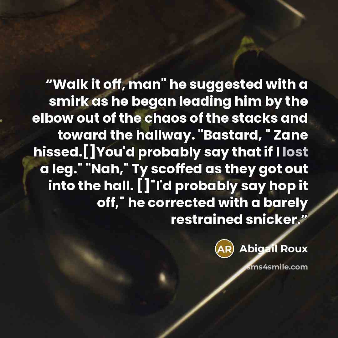 “Walk it off, man" he suggested with a smirk as he began leading him by the elbow out of the chaos of the stacks and toward the hallway. "Bastard, " Zane hissed.[]You'd probably say that if I lost a leg." "Nah," Ty scoffed as they got out into the hall. []"I'd probably say hop it off," he corrected…” quote by Abigail Roux