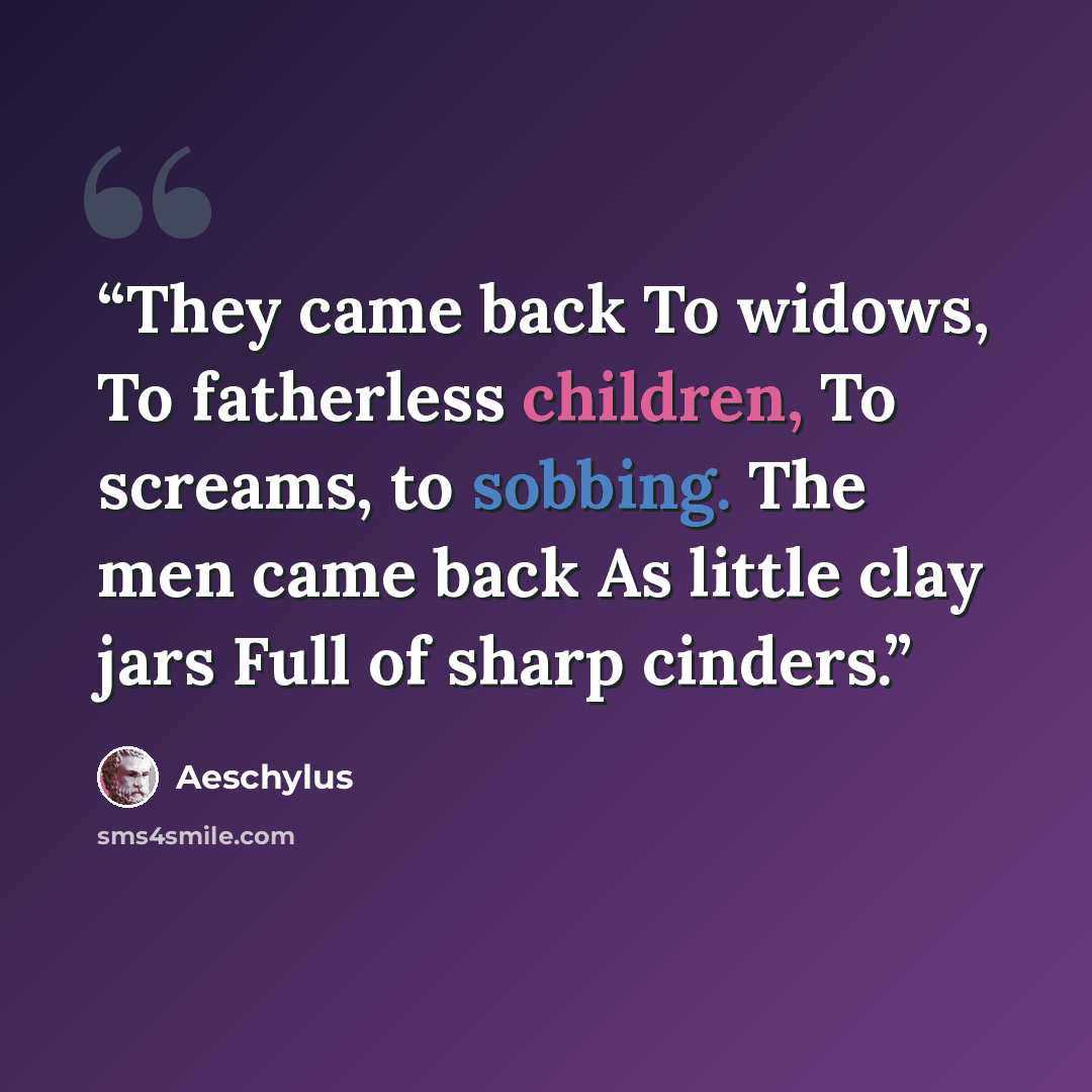 “They came back To widows, To fatherless children, To screams, to sobbing. The men came back As little clay jars Full of sharp cinders.” quote by Aeschylus