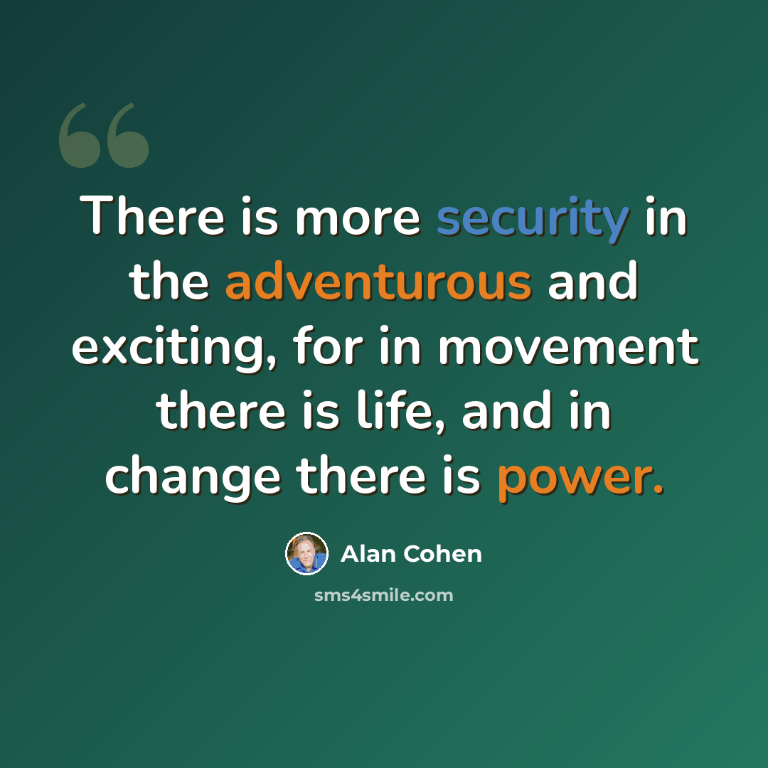 “There is more security in the adventurous and exciting, for in movement there is life, and in change there is power.” quote by Alan Cohen