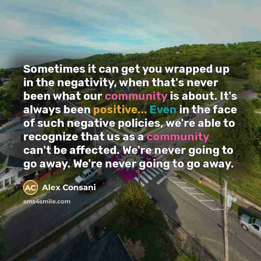 “Sometimes it can get you wrapped up in the negativity, when that's never been what our community is about. It's always been positive... Even in the face of such negative policies, we're able to recognize that us as a community can't be affected. We're never going to go away. We're never going to…” quote by Alex Consani