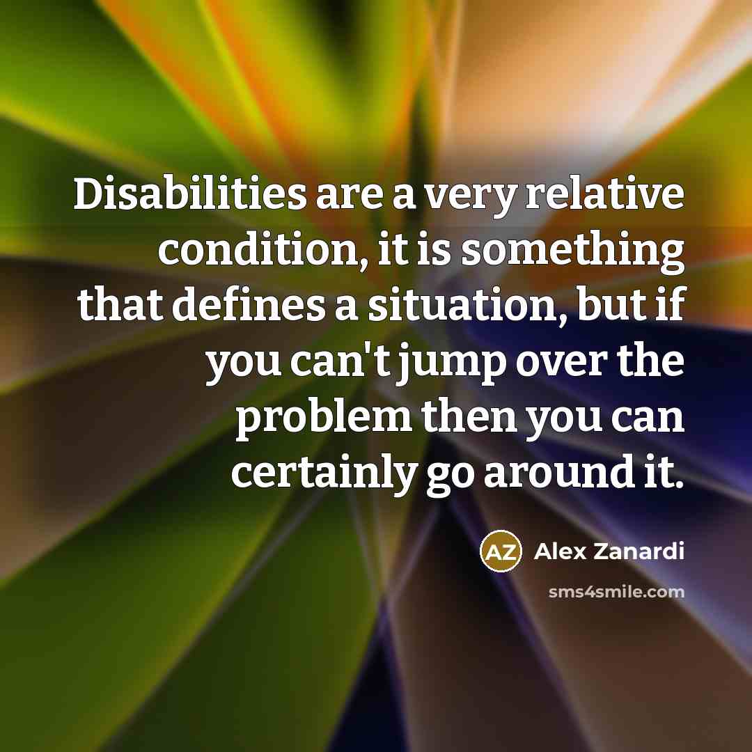 “Disabilities are a very relative condition, it is something that defines a situation, but if you can't jump over the problem then you can certainly go around it.” quote by Alex Zanardi