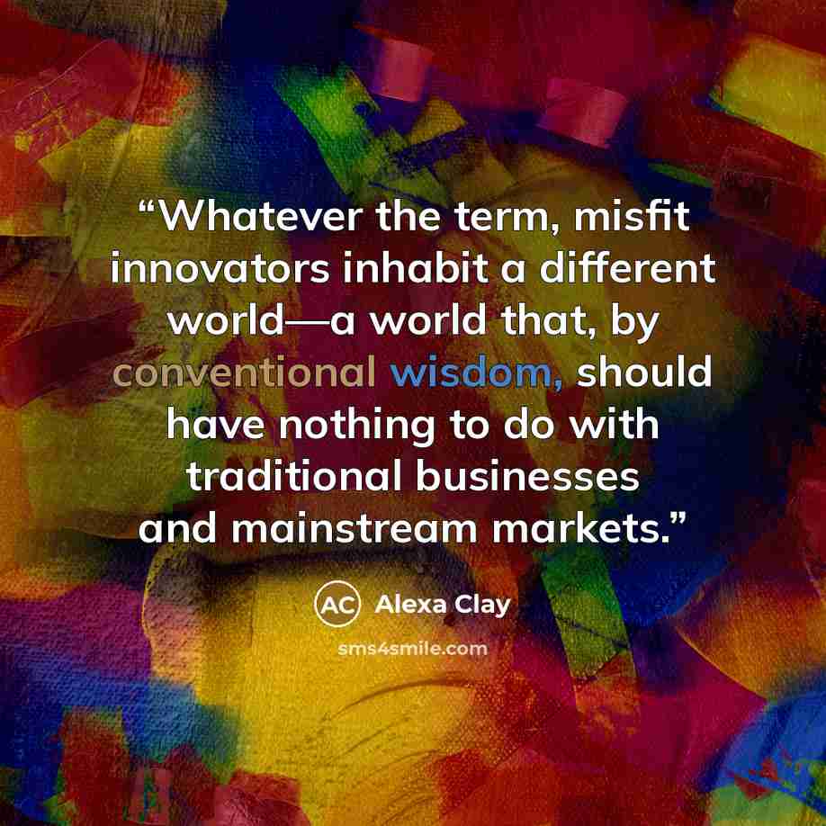 “Whatever the term, misfit innovators inhabit a different world—a world that, by conventional wisdom, should have nothing to do with traditional businesses and mainstream markets.” quote by Alexa Clay