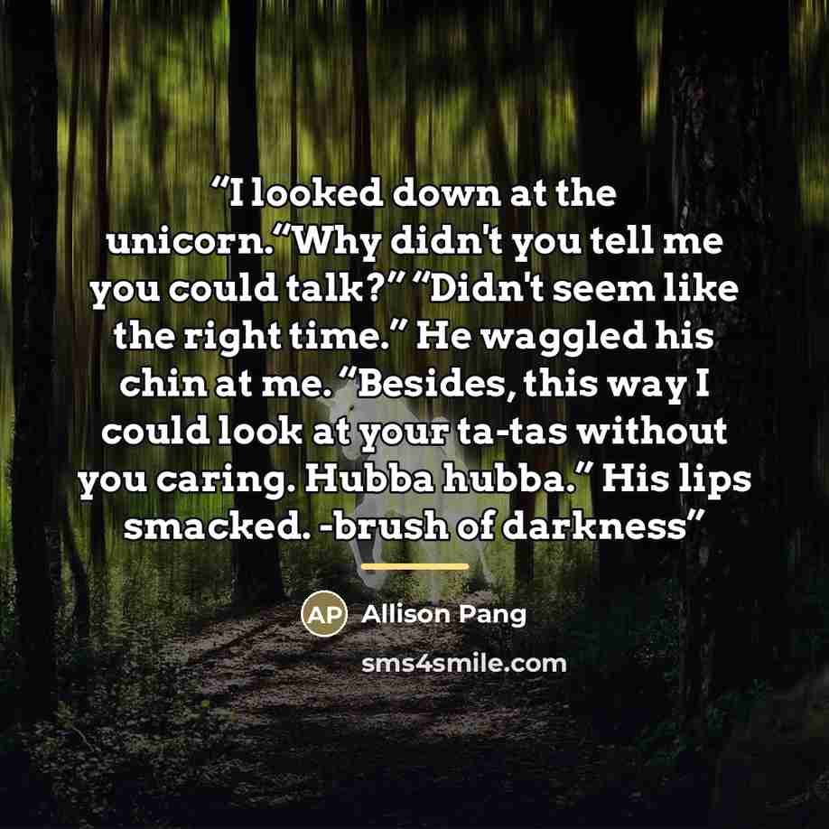 “I looked down at the unicorn.“Why didn't you tell me you could talk?” “Didn't seem like the right time.” He waggled his chin at me. “Besides, this way I could look at your ta-tas without you caring. Hubba hubba.” His lips smacked. -brush of darkness” quote by Allison Pang