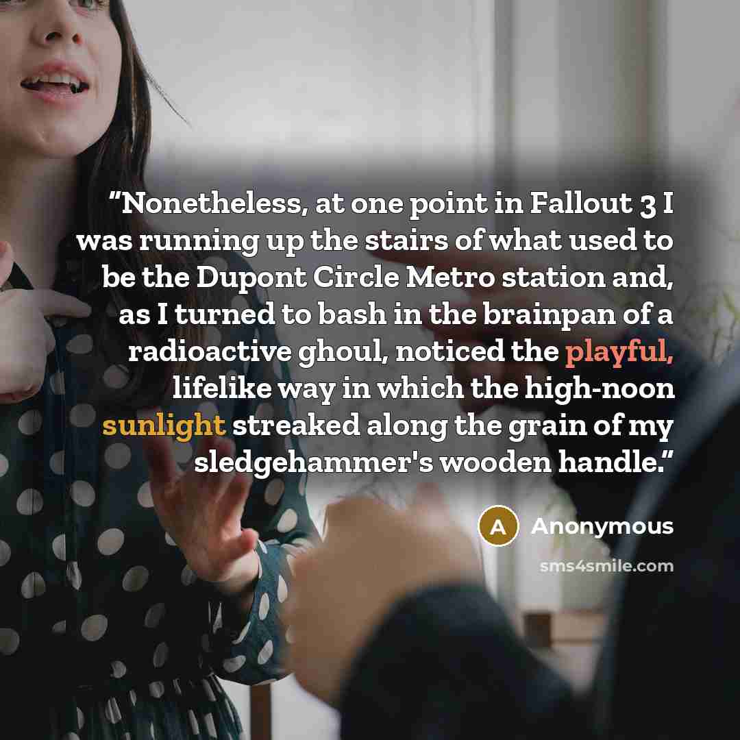 “Nonetheless, at one point in Fallout 3 I was running up the stairs of what used to be the Dupont Circle Metro station and, as I turned to bash in the brainpan of a radioactive ghoul, noticed the playful, lifelike way in which the high-noon sunlight streaked along the grain of my sledgehammer's…” quote by Anonymous