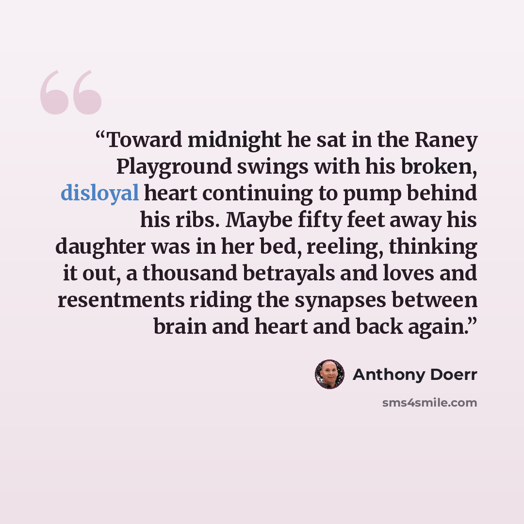 “Toward midnight he sat in the Raney Playground swings with his broken, disloyal heart continuing to pump behind his ribs. Maybe fifty feet away his daughter was in her bed, reeling, thinking it out, a thousand betrayals and loves and resentments riding the synapses between brain and heart and back…” quote by Anthony Doerr