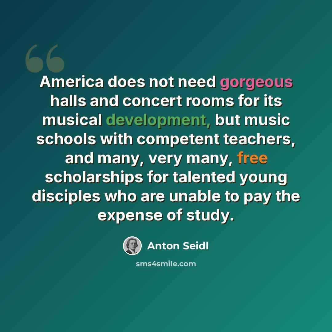 “America does not need gorgeous halls and concert rooms for its musical development, but music schools with competent teachers, and many, very many, free scholarships for talented young disciples who are unable to pay the expense of study.” quote by Anton Seidl