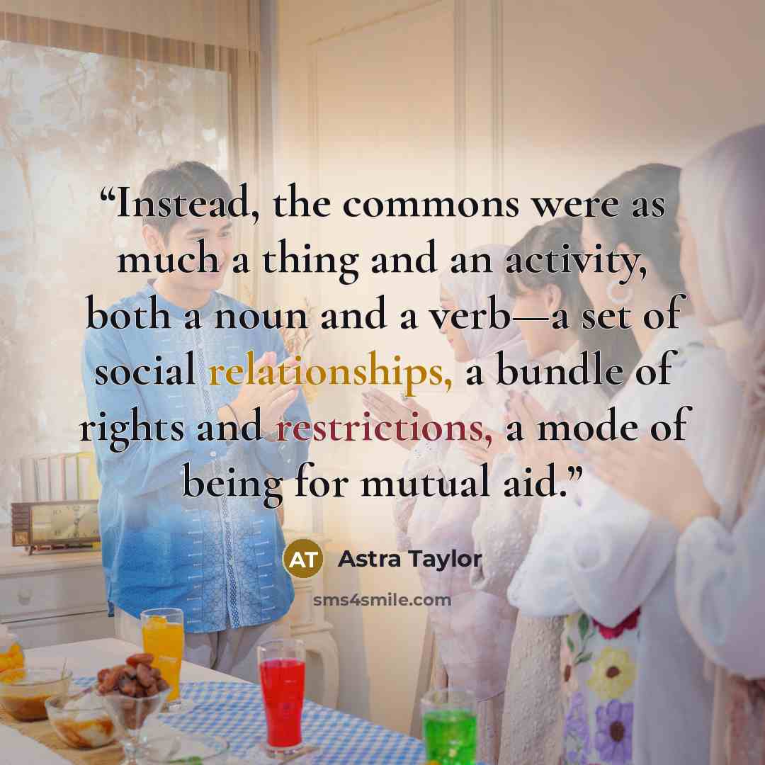 “Instead, the commons were as much a thing and an activity, both a noun and a verb—a set of social relationships, a bundle of rights and restrictions, a mode of being for mutual aid.” quote by Astra Taylor