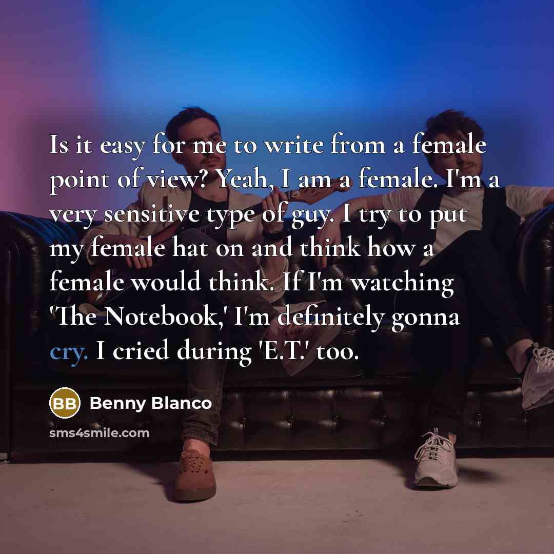 “Is it easy for me to write from a female point of view? Yeah, I am a female. I'm a very sensitive type of guy. I try to put my female hat on and think how a female would think. If I'm watching 'The Notebook,' I'm definitely gonna cry. I cried during 'E.T.' too.” quote by Benny Blanco