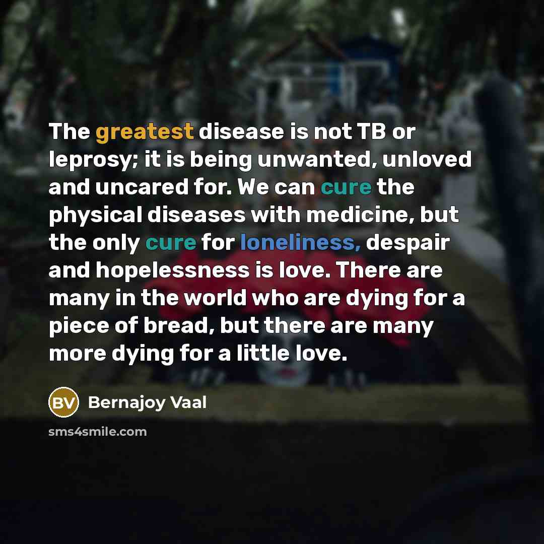 “The greatest disease is not TB or leprosy; it is being unwanted, unloved and uncared for. We can cure the physical diseases with medicine, but the only cure for loneliness, despair and hopelessness is love. There are many in the world who are dying for a piece of bread, but there are many more…” quote by Bernajoy Vaal