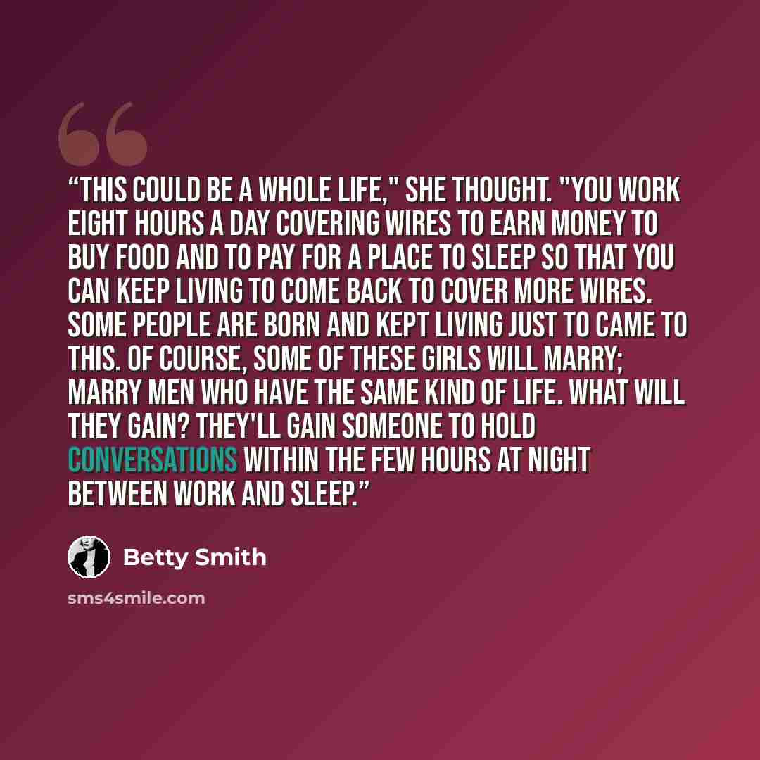 “This could be a whole life," she thought. "You work eight hours a day covering wires to earn money to buy food and to pay for a place to sleep so that you can keep living to come back to cover more wires. Some people are born and kept living just to came to this. Of course, some of these girls…” quote by Betty Smith